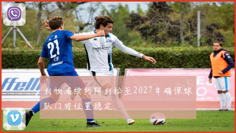 利物浦续约阿利松至2027年确保球队门将位置稳定