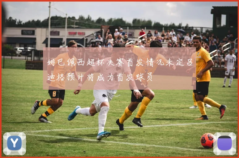 姆巴佩西超杯决赛首发情况未定吕迪格预计将成为首发球员