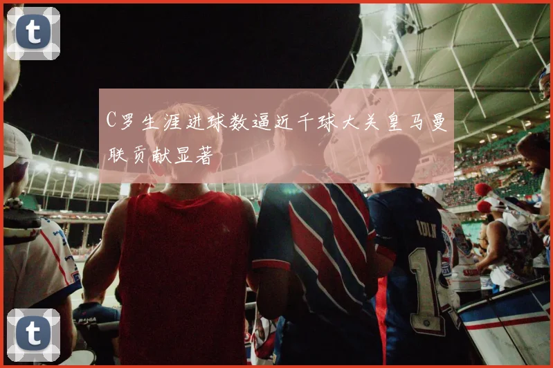 C罗生涯进球数逼近千球大关皇马曼联贡献显著