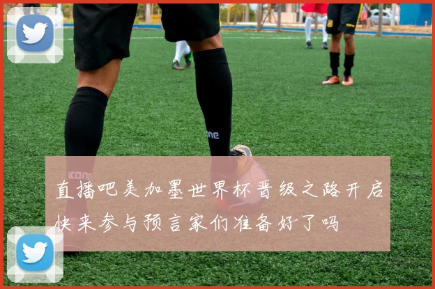 直播吧美加墨世界杯晋级之路开启快来参与预言家们准备好了吗