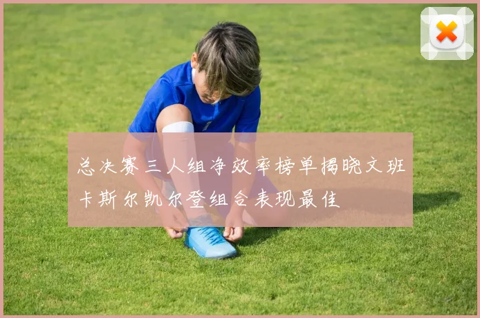 总决赛三人组净效率榜单揭晓文班卡斯尔凯尔登组合表现最佳