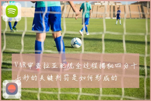 VAR审查拉亚犯规全过程揭秘四分十七秒的关键判罚是如何形成的
