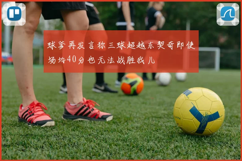 球爹再发言称三球超越东契奇即使场均40分也无法战胜我儿