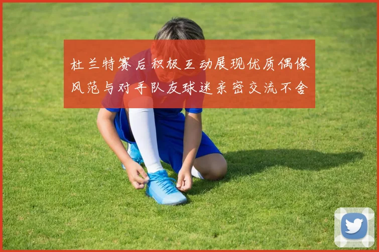 杜兰特赛后积极互动展现优质偶像风范与对手队友球迷亲密交流不舍离场
