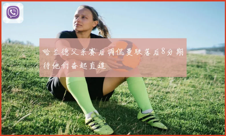 哈兰德父亲赛后调侃曼联落后8分期待他们奋起直追