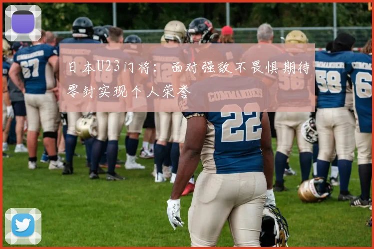 日本U23门将：面对强敌不畏惧期待零封实现个人荣誉