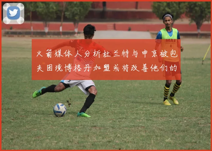 火箭媒体人分析杜兰特与申京被包夹困境博格丹加盟或将改善他们的进攻空间
