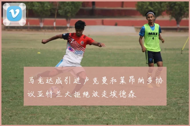 马竞达成引进卢克曼和莱昂纳多协议亚特兰大拒绝放走埃德森
