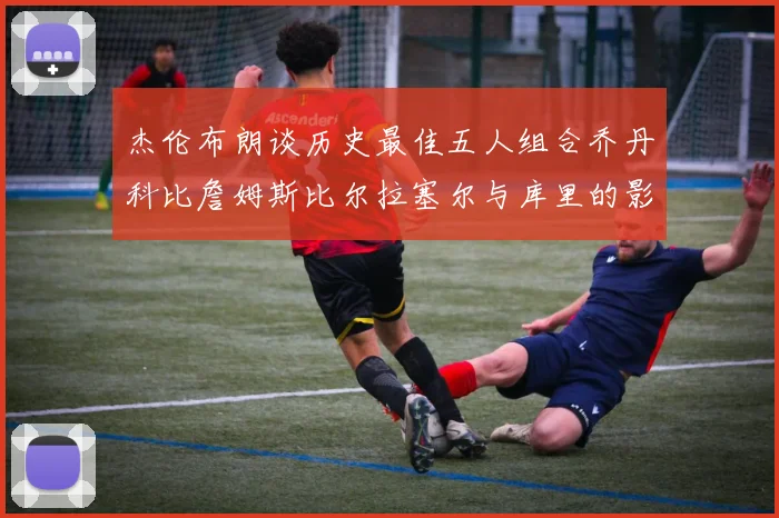 杰伦布朗谈历史最佳五人组合乔丹科比詹姆斯比尔拉塞尔与库里的影响力
