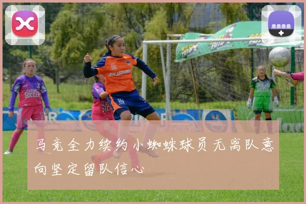 马竞全力续约小蜘蛛球员无离队意向坚定留队信心