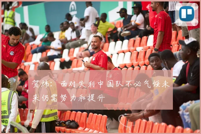 贺炜：面对失利中国队不必气馁未来仍需努力和提升