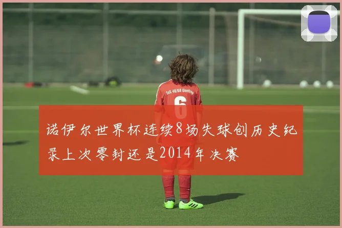 诺伊尔世界杯连续8场失球创历史纪录上次零封还是2014年决赛
