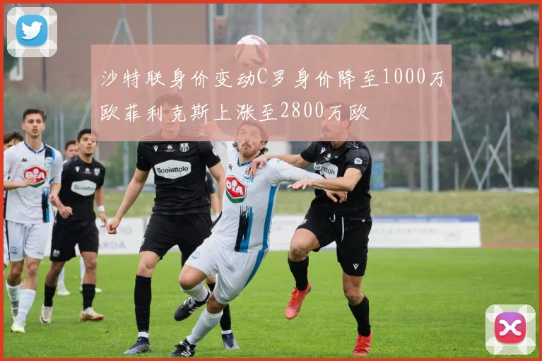 沙特联身价变动C罗身价降至1000万欧菲利克斯上涨至2800万欧