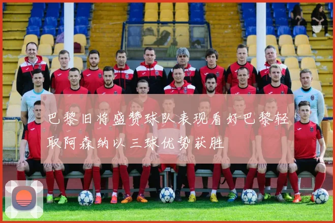 巴黎旧将盛赞球队表现看好巴黎轻取阿森纳以三球优势获胜