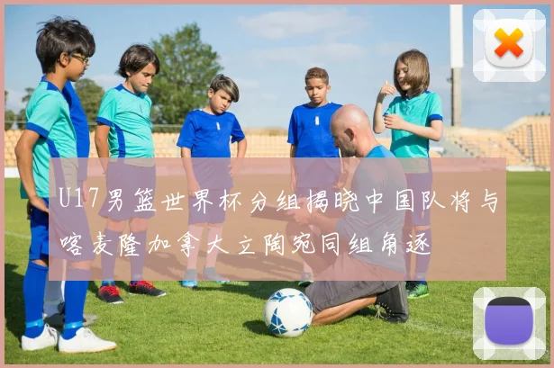 U17男篮世界杯分组揭晓中国队将与喀麦隆加拿大立陶宛同组角逐