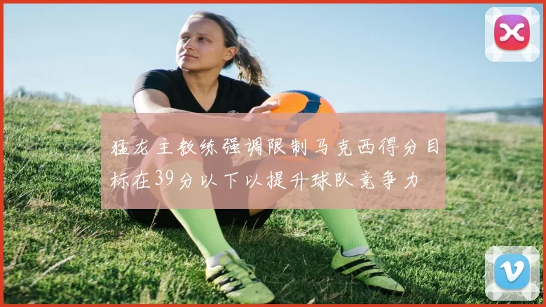 猛龙主教练强调限制马克西得分目标在39分以下以提升球队竞争力