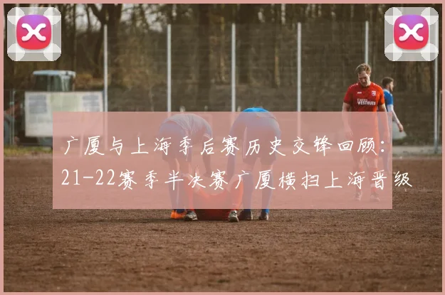 广厦与上海季后赛历史交锋回顾：21-22赛季半决赛广厦横扫上海晋级决赛