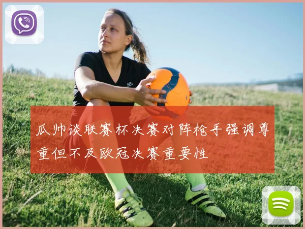 瓜帅谈联赛杯决赛对阵枪手强调尊重但不及欧冠决赛重要性