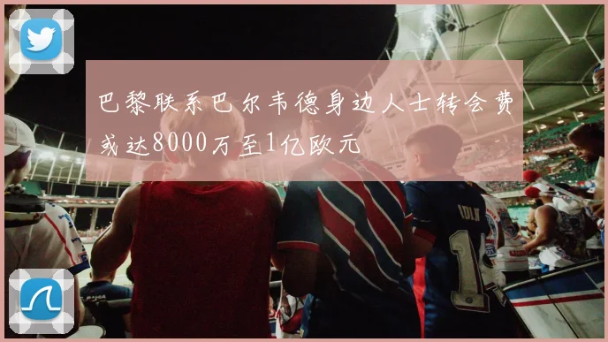 巴黎联系巴尔韦德身边人士转会费或达8000万至1亿欧元