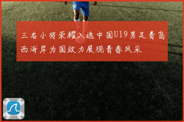三名小将荣耀入选中国U19男足青岛西海岸为国效力展现青春风采