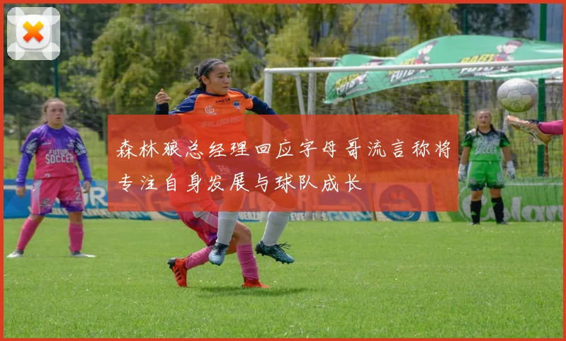 森林狼总经理回应字母哥流言称将专注自身发展与球队成长