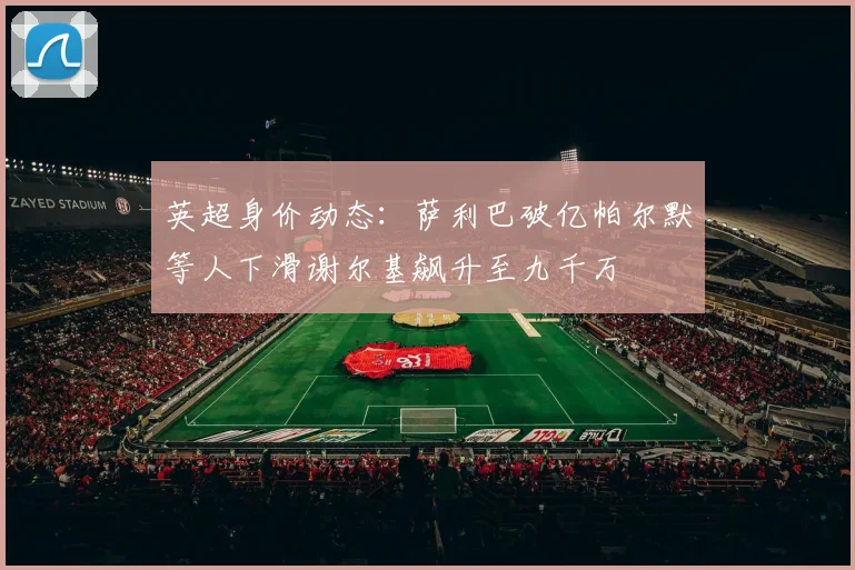 英超身价动态：萨利巴破亿帕尔默等人下滑谢尔基飙升至九千万
