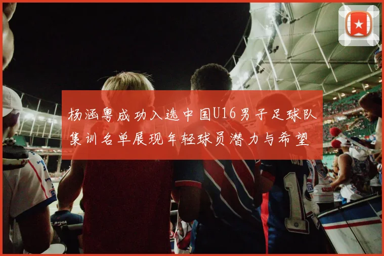 杨涵粤成功入选中国U16男子足球队集训名单展现年轻球员潜力与希望